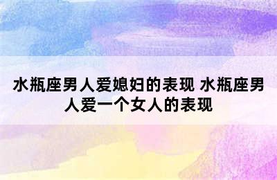 水瓶座男人爱媳妇的表现 水瓶座男人爱一个女人的表现